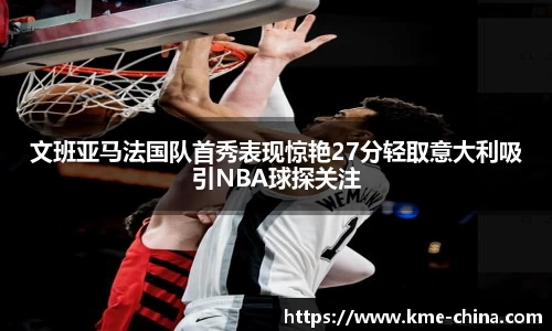文班亚马法国队首秀表现惊艳27分轻取意大利吸引NBA球探关注